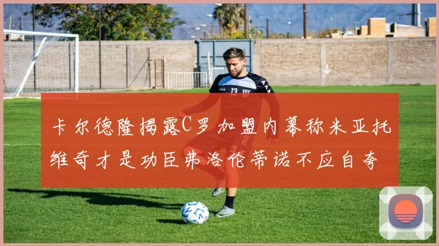 卡尔德隆揭露C罗加盟内幕称米亚托维奇才是功臣弗洛伦蒂诺不应自夸