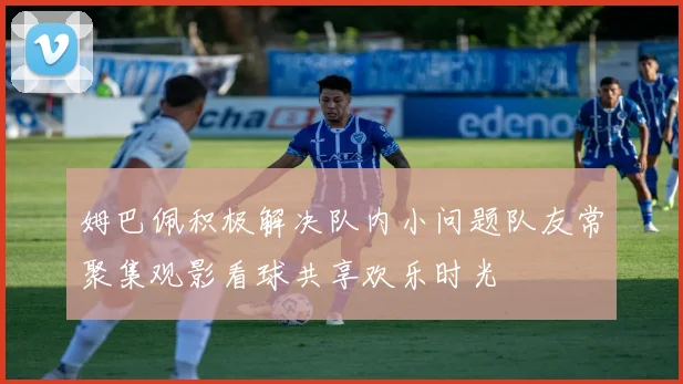 姆巴佩积极解决队内小问题队友常聚集观影看球共享欢乐时光