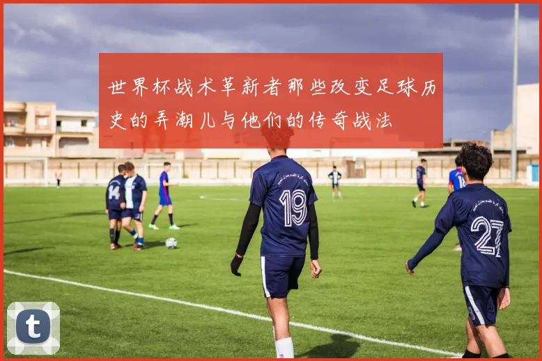 世界杯战术革新者那些改变足球历史的弄潮儿与他们的传奇战法