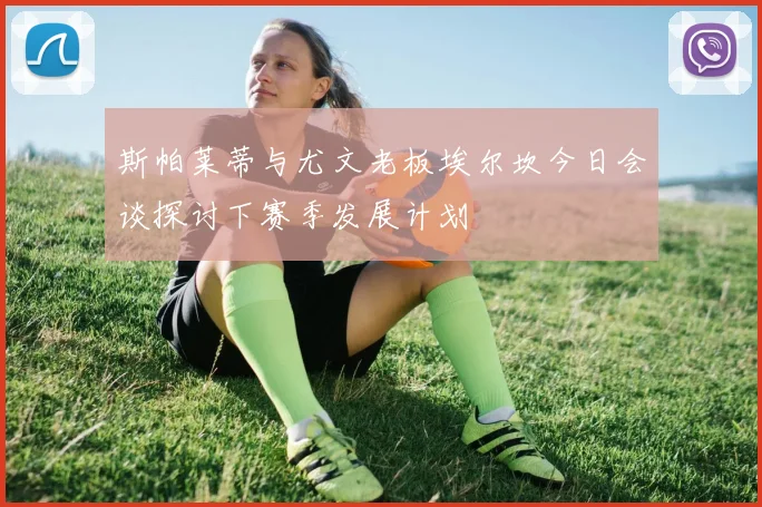 斯帕莱蒂与尤文老板埃尔坎今日会谈探讨下赛季发展计划