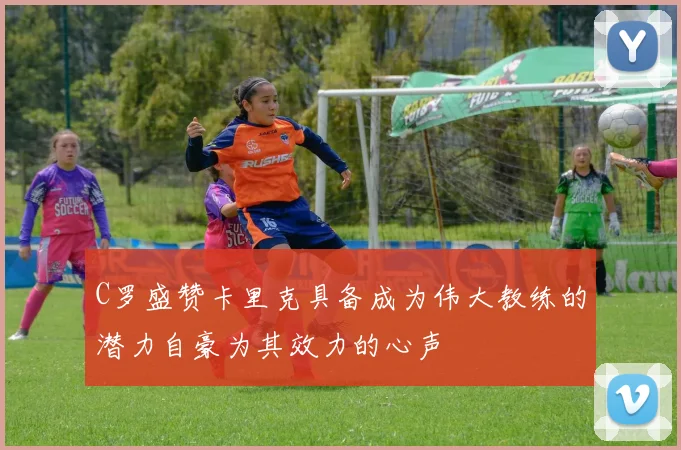 C罗盛赞卡里克具备成为伟大教练的潜力自豪为其效力的心声