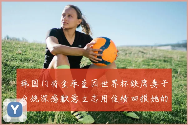 韩国门将金承奎因世界杯缺席妻子分娩深感歉意立志用佳绩回报她的支持