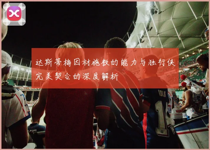 达斯蒂梅因材施教的能力与独行侠完美契合的深度解析