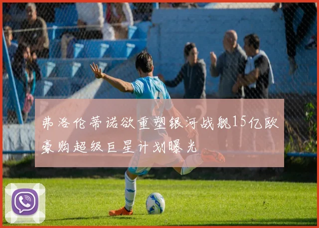 弗洛伦蒂诺欲重塑银河战舰15亿欧豪购超级巨星计划曝光