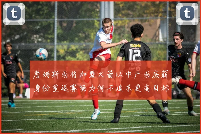 詹姆斯或将加盟火箭以中产或底薪身份重返赛场为何不追求更高目标