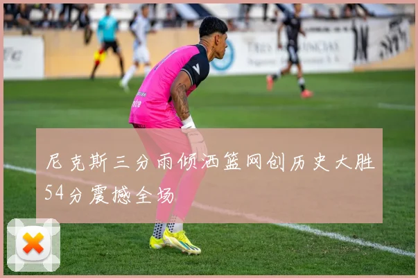 尼克斯三分雨倾洒篮网创历史大胜54分震撼全场