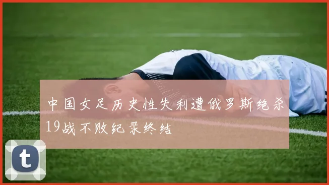 中国女足历史性失利遭俄罗斯绝杀19战不败纪录终结
