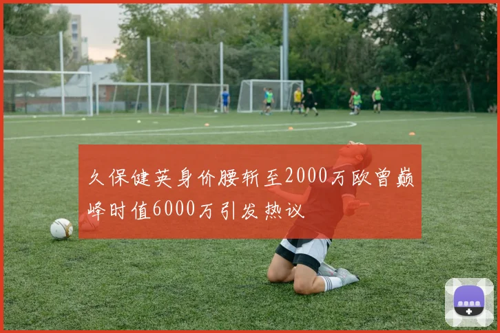 久保健英身价腰斩至2000万欧曾巅峰时值6000万引发热议