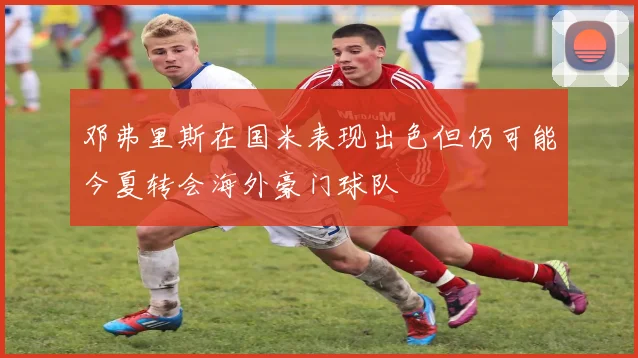 邓弗里斯在国米表现出色但仍可能今夏转会海外豪门球队