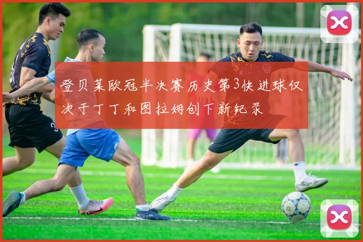 登贝莱欧冠半决赛历史第3快进球仅次于丁丁和图拉姆创下新纪录