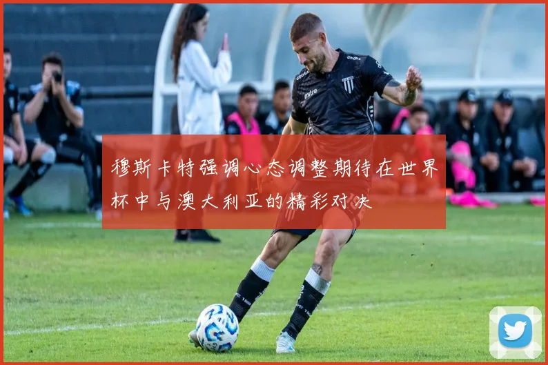 穆斯卡特强调心态调整期待在世界杯中与澳大利亚的精彩对决