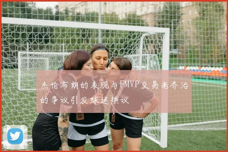 杰伦布朗的表现与FMVP交易老乔治的争议引发球迷热议
