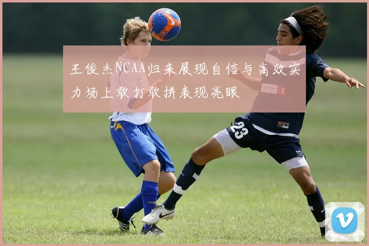 王俊杰NCAA归来展现自信与高效实力场上敢打敢拼表现亮眼