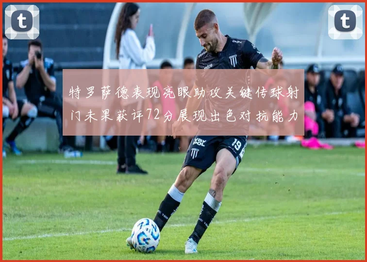 特罗萨德表现亮眼助攻关键传球射门未果获评72分展现出色对抗能力