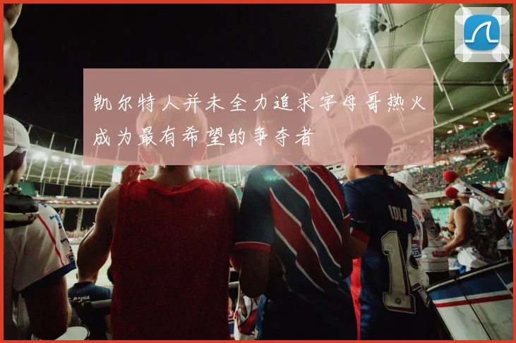 凯尔特人并未全力追求字母哥热火成为最有希望的争夺者