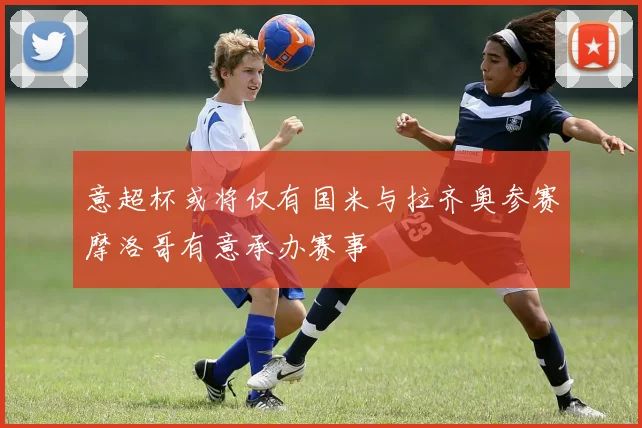 意超杯或将仅有国米与拉齐奥参赛摩洛哥有意承办赛事