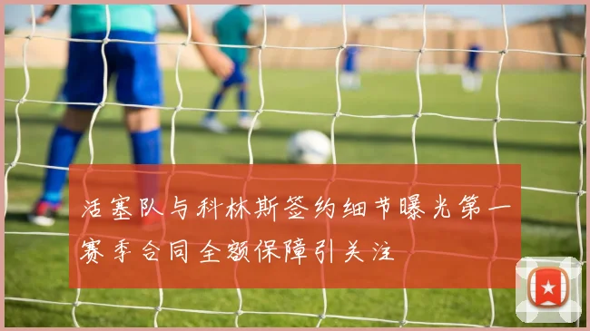 活塞队与科林斯签约细节曝光第一赛季合同全额保障引关注