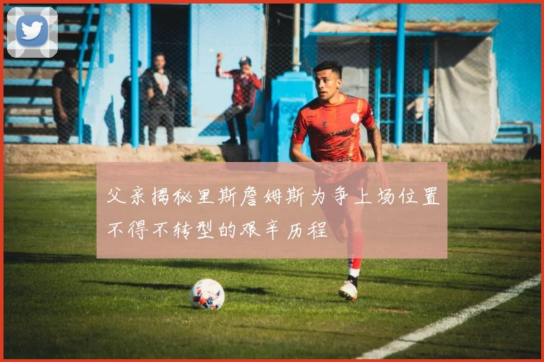 父亲揭秘里斯詹姆斯为争上场位置不得不转型的艰辛历程