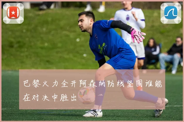 巴黎火力全开阿森纳防线坚固谁能在对决中胜出