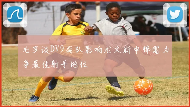 毛罗谈DV9离队影响尤文新中锋需力争最佳射手地位