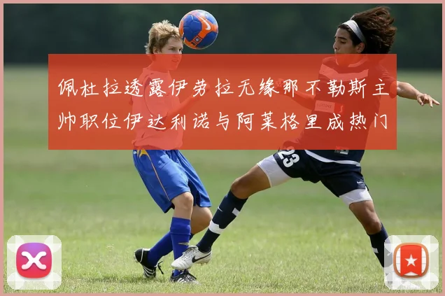 佩杜拉透露伊劳拉无缘那不勒斯主帅职位伊达利诺与阿莱格里成热门候选人