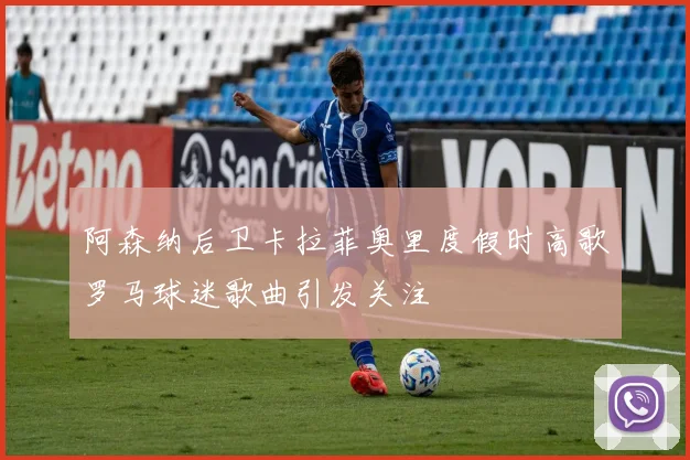 阿森纳后卫卡拉菲奥里度假时高歌罗马球迷歌曲引发关注