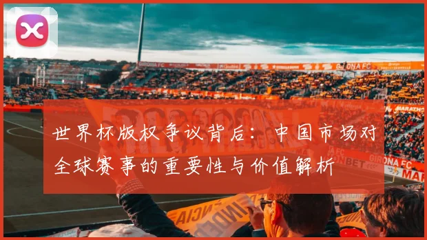世界杯版权争议背后：中国市场对全球赛事的重要性与价值解析